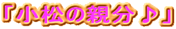 「小松の親分♪」